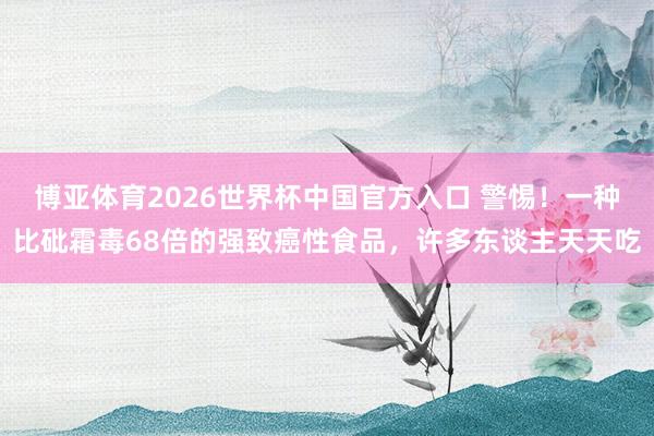 博亚体育2026世界杯中国官方入口 警惕!一种比砒霜毒68倍的强致癌性食品,许多东谈主天天吃