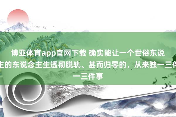 博亚体育app官网下载 确实能让一个世俗东说念主的东说念主生透彻脱轨、甚而归零的,从来独一三件事