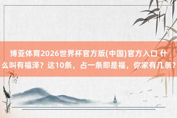 博亚体育2026世界杯官方版(中国)官方入口 什么叫有福泽?这10条,占一条即是福,你家有几条?