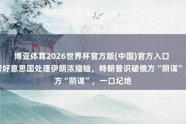 博亚体育2026世界杯官方版(中国)官方入口 普京提议帮好意思国处理伊朗浓缩铀,特朗普识破俄方“阴谋”,一口圮绝