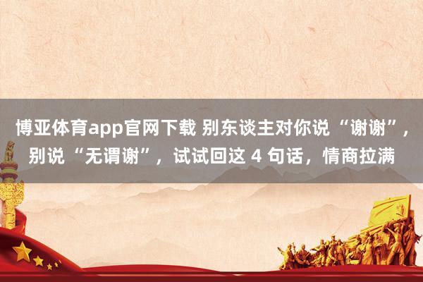 博亚体育app官网下载 别东谈主对你说 “谢谢”，别说 “无谓谢”，试试回这 4 句话，情商拉满