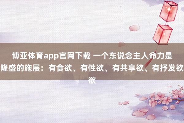 博亚体育app官网下载 一个东说念主人命力是隆盛的施展:有食欲、有性欲、有共享欲、有抒发欲