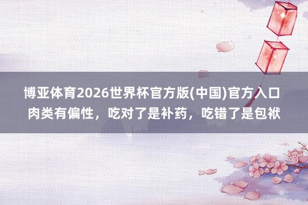 博亚体育2026世界杯官方版(中国)官方入口 肉类有偏性,吃对了是补药,吃错了是包袱