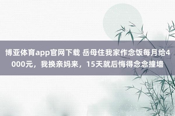 博亚体育app官网下载 岳母住我家作念饭每月给4000元,我换亲妈来,15天就后悔得念念撞墙