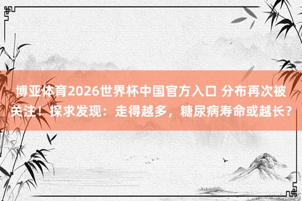 博亚体育2026世界杯中国官方入口 分布再次被关注!探求发现:走得越多,糖尿病寿命或越长?