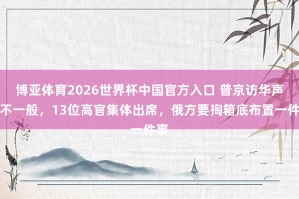 博亚体育2026世界杯中国官方入口 普京访华声威不一般,13位高官集体出席,俄方要掏箱底布置一件事