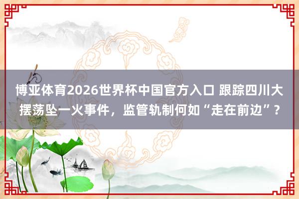 博亚体育2026世界杯中国官方入口 跟踪四川大摆荡坠一火事件,监管轨制何如“走在前边”?