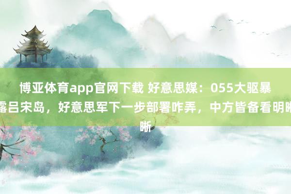 博亚体育app官网下载 好意思媒:055大驱暴露吕宋岛,好意思军下一步部署咋弄,中方皆备看明晰