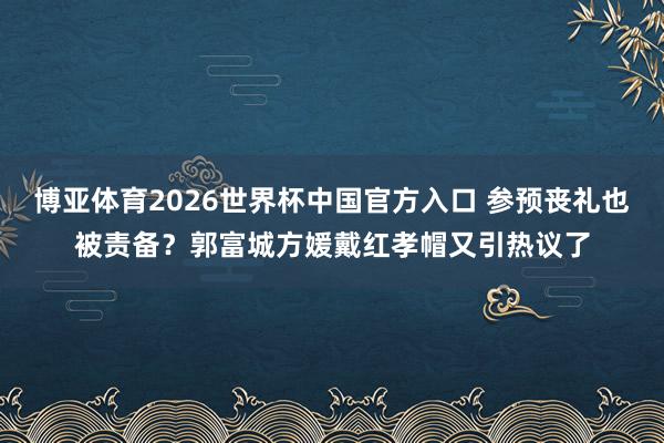 博亚体育2026世界杯中国官方入口 参预丧礼也被责备?郭富城方媛戴红孝帽又引热议了
