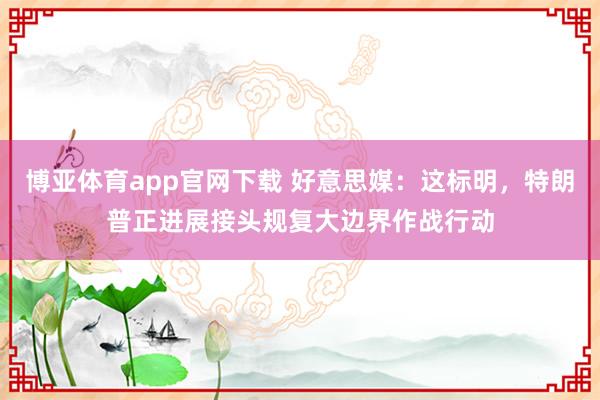 博亚体育app官网下载 好意思媒：这标明，特朗普正进展接头规复大边界作战行动