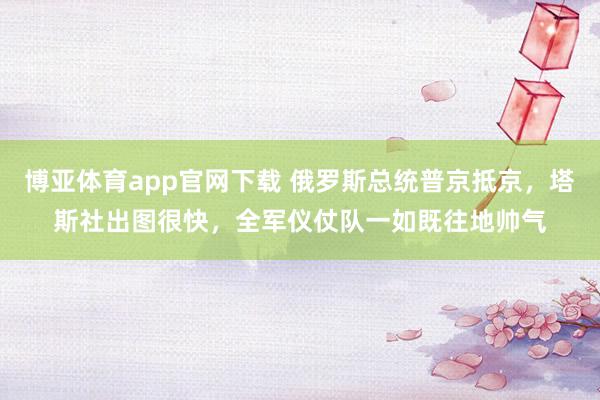 博亚体育app官网下载 俄罗斯总统普京抵京，塔斯社出图很快，全军仪仗队一如既往地帅气