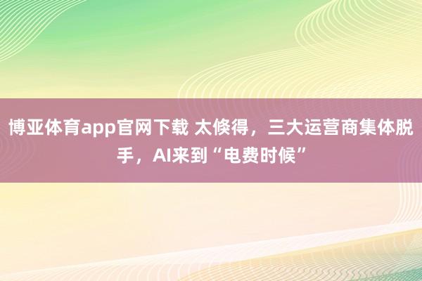 博亚体育app官网下载 太倏得，三大运营商集体脱手，AI来到“电费时候”