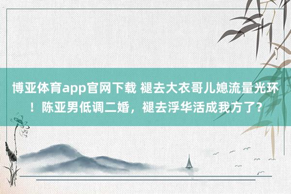 博亚体育app官网下载 褪去大衣哥儿媳流量光环!陈亚男低调二婚,褪去浮华活成我方了?