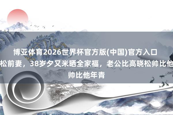 博亚体育2026世界杯官方版(中国)官方入口 高晓松前妻,38岁夕又米晒全家福,老公比高晓松帅比他年青