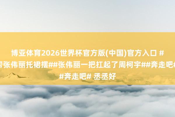 博亚体育2026世界杯官方版(中国)官方入口 #范丞丞帮张伟丽托裙摆##张伟丽一把扛起了周柯宇##奔走吧# 丞丞好