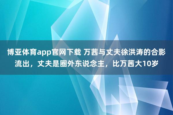 博亚体育app官网下载 万茜与丈夫徐洪涛的合影流出,丈夫是圈外东说念主,比万茜大10岁
