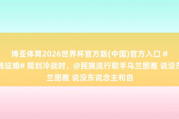 博亚体育2026世界杯官方版(中国)官方入口 #乌兰图雅在线征婚# 规划冷战时，@民族流行歌手乌兰图雅 说没东说念主和自