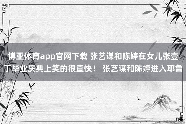 博亚体育app官网下载 张艺谋和陈婷在女儿张壹丁毕业庆典上笑的很直快! 张艺谋和陈婷进入耶鲁