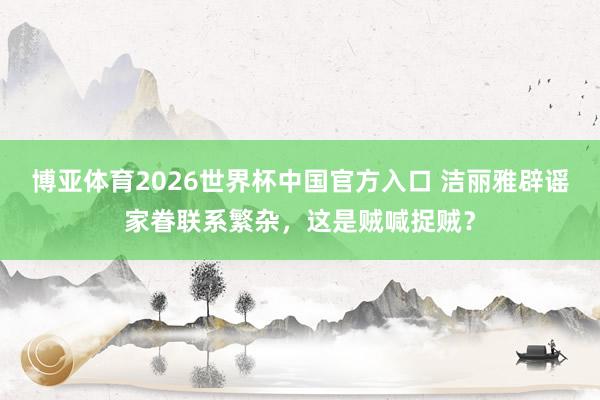 博亚体育2026世界杯中国官方入口 洁丽雅辟谣家眷联系繁杂,这是贼喊捉贼?