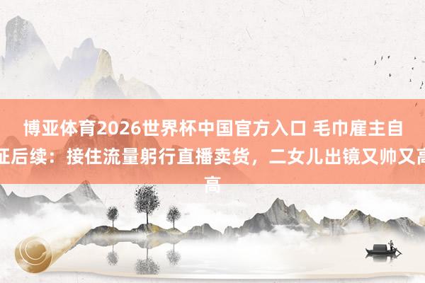 博亚体育2026世界杯中国官方入口 毛巾雇主自证后续:接住流量躬行直播卖货,二女儿出镜又帅又高