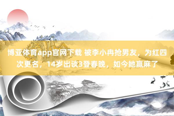 博亚体育app官网下载 被李小冉抢男友,为红四次更名,14岁出谈3登春晚,如今她赢麻了