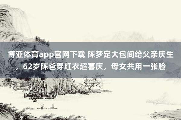 博亚体育app官网下载 陈梦定大包间给父亲庆生,62岁陈爸穿红衣超喜庆,母女共用一张脸