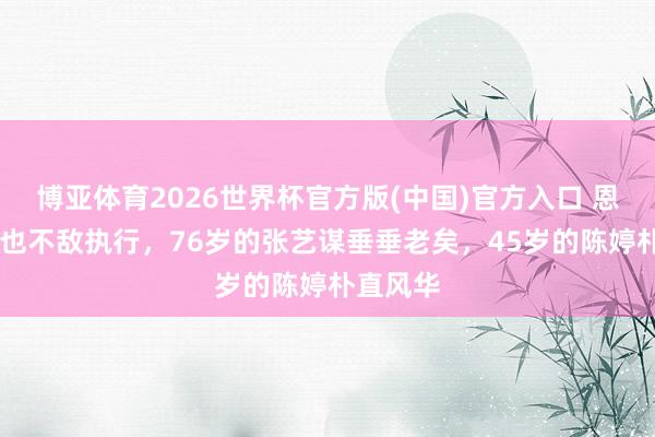 博亚体育2026世界杯官方版(中国)官方入口 恩爱27年也不敌执行,76岁的张艺谋垂垂老矣,45岁的陈婷朴直风华