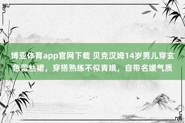 博亚体育app官网下载 贝克汉姆14岁男儿穿玄色蕾丝裙,穿搭熟练不似青娥,自带名媛气质