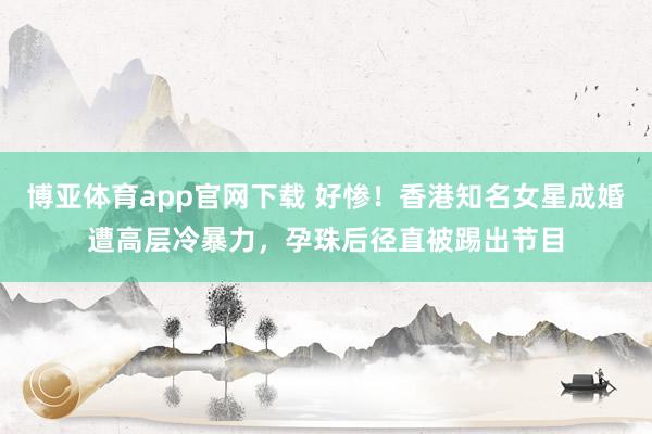 博亚体育app官网下载 好惨!香港知名女星成婚遭高层冷暴力,孕珠后径直被踢出节目