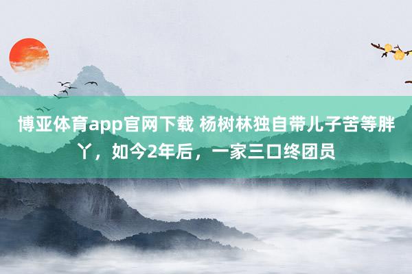 博亚体育app官网下载 杨树林独自带儿子苦等胖丫,如今2年后,一家三口终团员