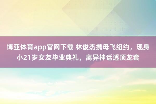 博亚体育app官网下载 林俊杰携母飞纽约,现身小21岁女友毕业典礼,离异神话透顶龙套