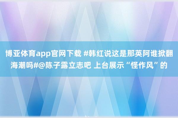 博亚体育app官网下载 #韩红说这是那英阿谁掀翻海潮吗#@陈子露立志吧 上台展示“怪作风”的