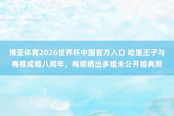 博亚体育2026世界杯中国官方入口 哈里王子与梅根成婚八周年,梅根晒出多组未公开婚典照