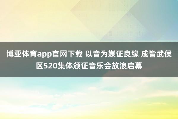 博亚体育app官网下载 以音为媒证良缘 成皆武侯区520集体颁证音乐会放浪启幕