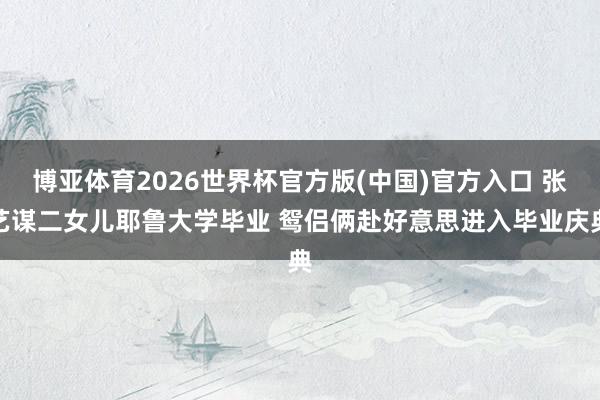 博亚体育2026世界杯官方版(中国)官方入口 张艺谋二女儿耶鲁大学毕业 鸳侣俩赴好意思进入毕业庆典