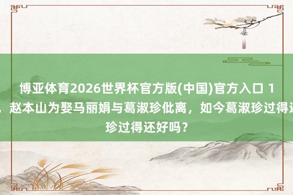 博亚体育2026世界杯官方版(中国)官方入口 1991年,赵本山为娶马丽娟与葛淑珍仳离,如今葛淑珍过得还好吗?