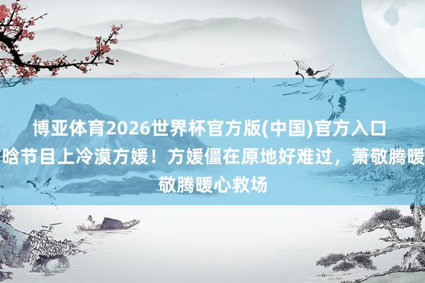 博亚体育2026世界杯官方版(中国)官方入口 曝徐若晗节目上冷漠方媛!方媛僵在原地好难过,萧敬腾暖心救场