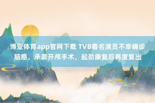博亚体育app官网下载 TVB着名演员不幸确诊脑癌,承袭开颅手术,起劲康复后再度复出