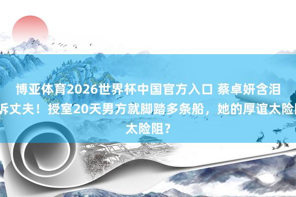 博亚体育2026世界杯中国官方入口 蔡卓妍含泪控诉丈夫!授室20天男方就脚踏多条船,她的厚谊太险阻?