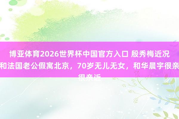 博亚体育2026世界杯中国官方入口 殷秀梅近况:和法国老公假寓北京,70岁无儿无女,和华晨宇很亲近