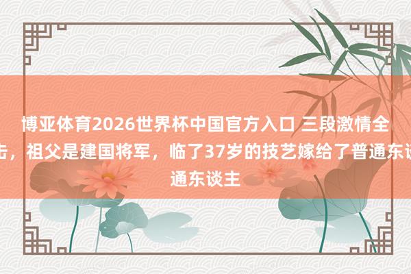 博亚体育2026世界杯中国官方入口 三段激情全抨击，祖父是建国将军，临了37岁的技艺嫁给了普通东谈主