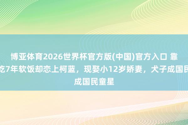 博亚体育2026世界杯官方版(中国)官方入口 靠孔琳吃7年软饭却恋上柯蓝，现娶小12岁娇妻，犬子成国民童星