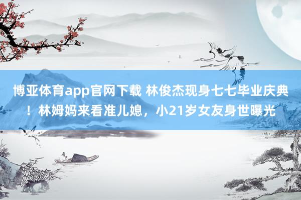 博亚体育app官网下载 林俊杰现身七七毕业庆典!林姆妈来看准儿媳,小21岁女友身世曝光