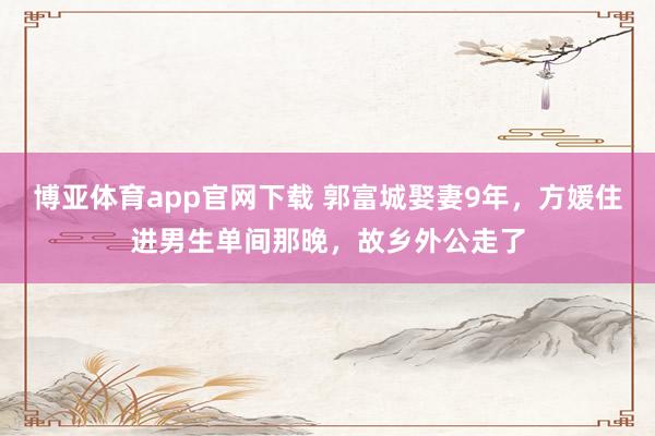 博亚体育app官网下载 郭富城娶妻9年,方媛住进男生单间那晚,故乡外公走了