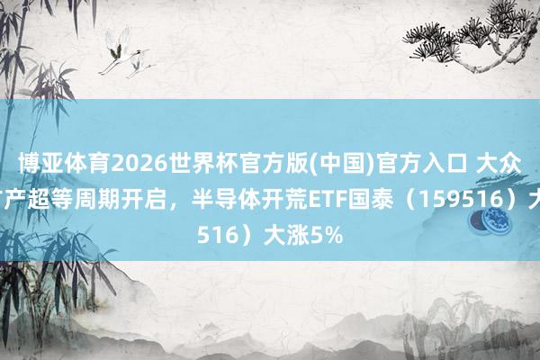 博亚体育2026世界杯官方版(中国)官方入口 大众存储扩产超等周期开启,半导体开荒ETF国泰(159516)大涨5%