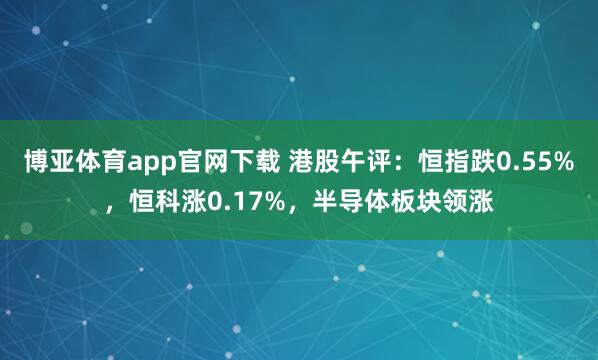 博亚体育app官网下载 港股午评:恒指跌0.55%,恒科涨0.17%,半导体板块领涨