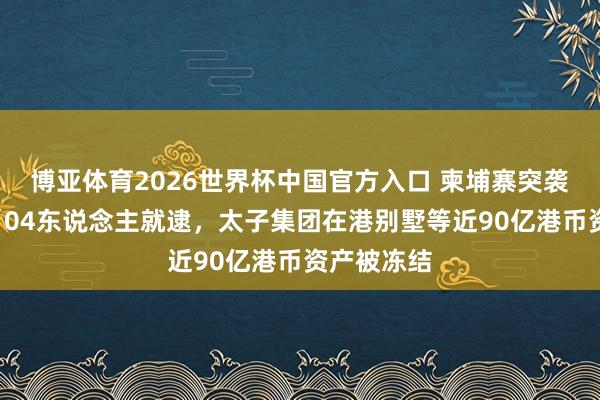 博亚体育2026世界杯中国官方入口 柬埔寨突袭太子广场104东说念主就逮，太子集团在港别墅等近90亿港币资产被冻结