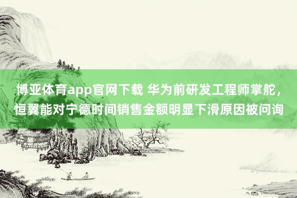 博亚体育app官网下载 华为前研发工程师掌舵,恒翼能对宁德时间销售金额明显下滑原因被问询