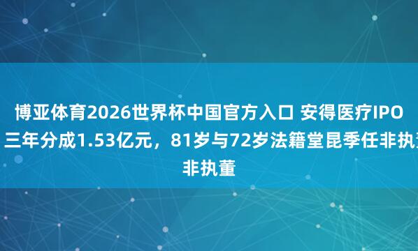 博亚体育2026世界杯中国官方入口 安得医疗IPO:三年分成1.53亿元,81岁与72岁法籍堂昆季任非执董