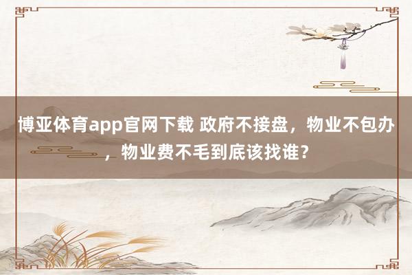 博亚体育app官网下载 政府不接盘,物业不包办,物业费不毛到底该找谁?